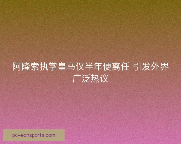 阿隆索执掌皇马仅半年便离任 引发外界广泛热议