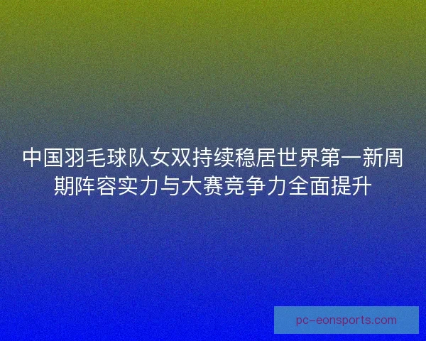 中国羽毛球队女双持续稳居世界第一新周期阵容实力与大赛竞争力全面提升