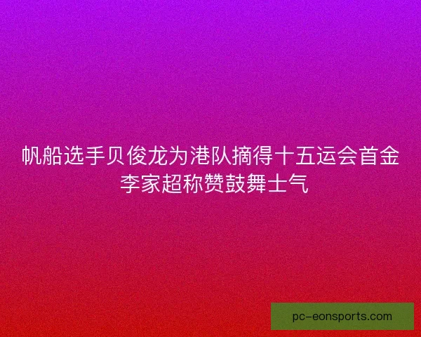 帆船选手贝俊龙为港队摘得十五运会首金 李家超称赞鼓舞士气