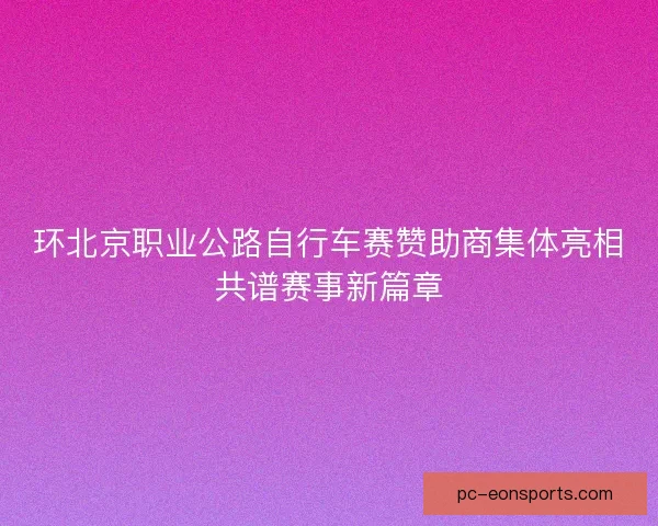 环北京职业公路自行车赛赞助商集体亮相共谱赛事新篇章