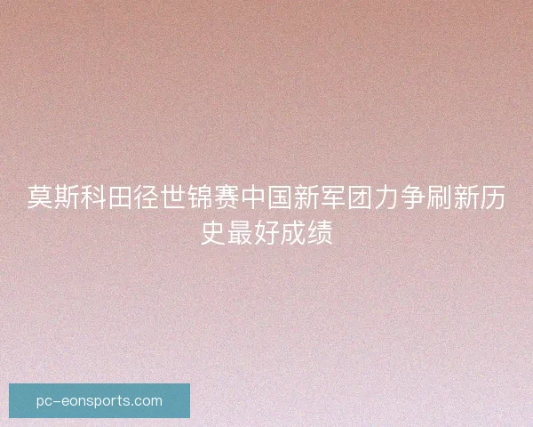 莫斯科田径世锦赛中国新军团力争刷新历史最好成绩