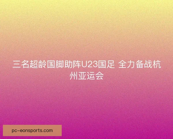 三名超龄国脚助阵U23国足 全力备战杭州亚运会