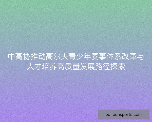 中高协推动高尔夫青少年赛事体系改革与人才培养高质量发展路径探索