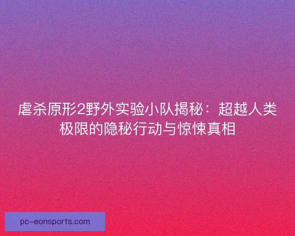 虐杀原形2野外实验小队揭秘：超越人类极限的隐秘行动与惊悚真相
