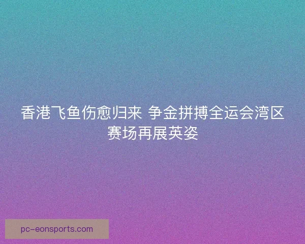 香港飞鱼伤愈归来 争金拼搏全运会湾区赛场再展英姿