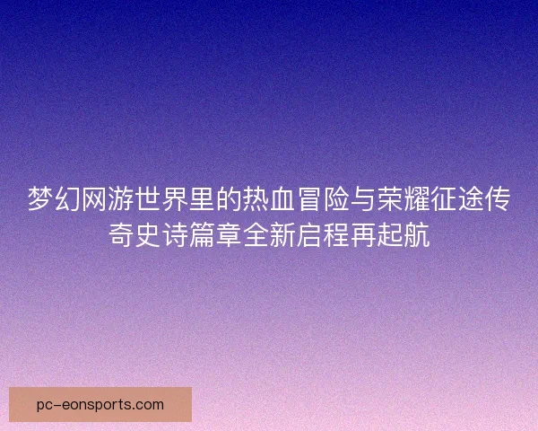 梦幻网游世界里的热血冒险与荣耀征途传奇史诗篇章全新启程再起航