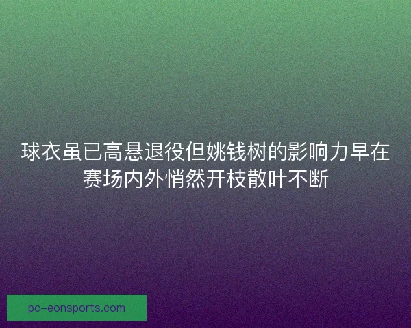 球衣虽已高悬退役但姚钱树的影响力早在赛场内外悄然开枝散叶不断