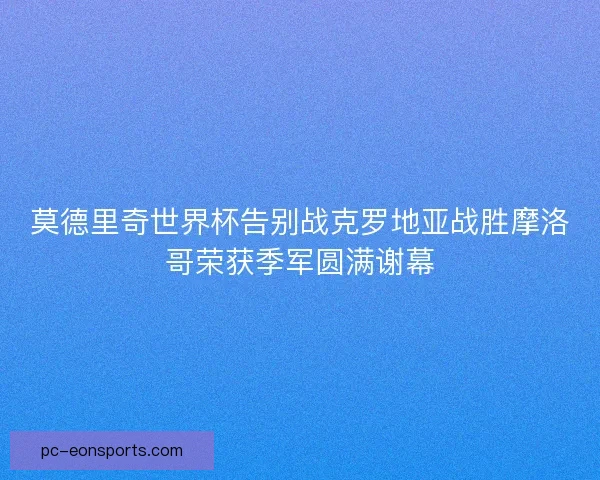 莫德里奇世界杯告别战克罗地亚战胜摩洛哥荣获季军圆满谢幕