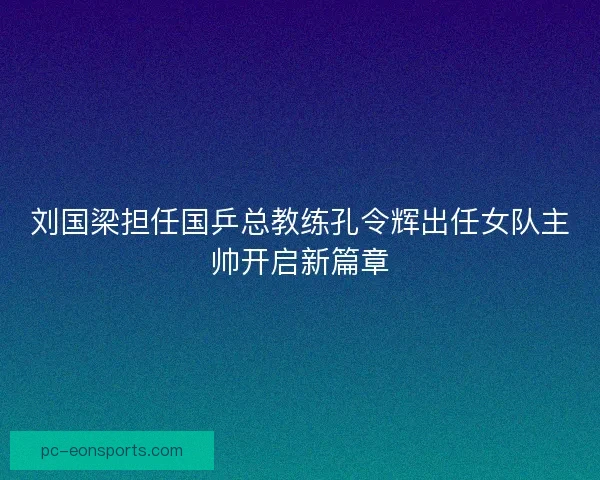 刘国梁担任国乒总教练孔令辉出任女队主帅开启新篇章