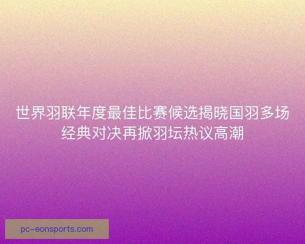 世界羽联年度最佳比赛候选揭晓国羽多场经典对决再掀羽坛热议高潮