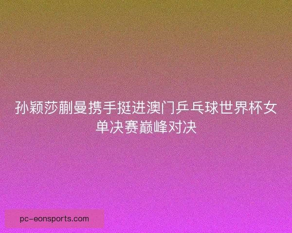 孙颖莎蒯曼携手挺进澳门乒乓球世界杯女单决赛巅峰对决