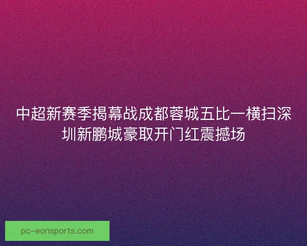 中超新赛季揭幕战成都蓉城五比一横扫深圳新鹏城豪取开门红震撼场